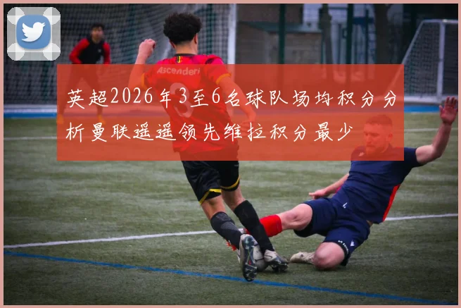 英超2026年3至6名球队场均积分分析曼联遥遥领先维拉积分最少