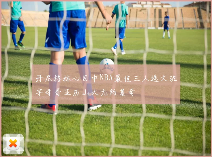 丹尼格林心目中NBA最佳三人选文班字母哥亚历山大无约基奇