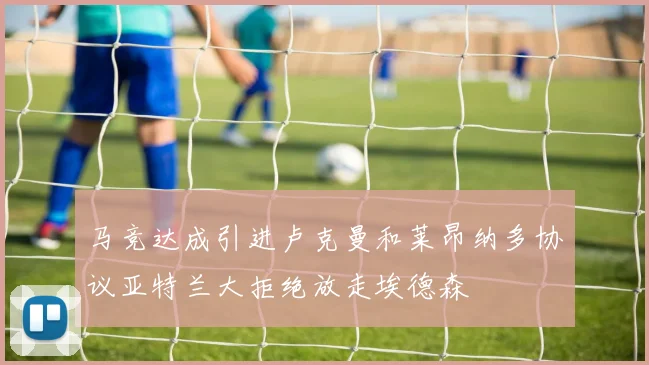 马竞达成引进卢克曼和莱昂纳多协议亚特兰大拒绝放走埃德森