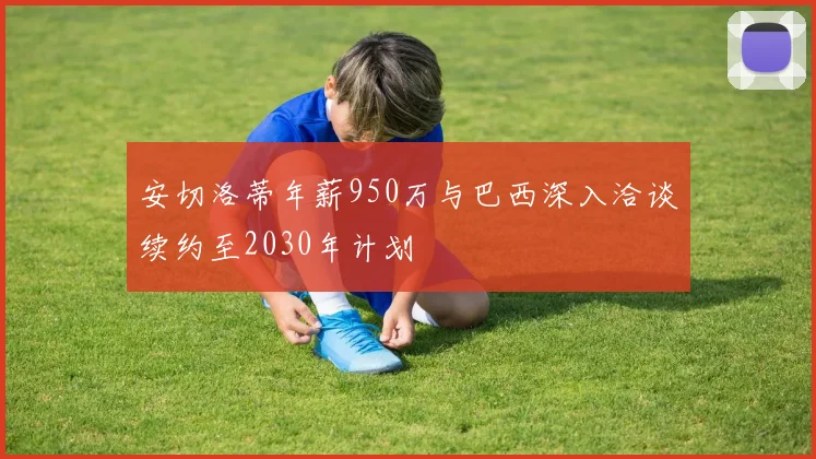 安切洛蒂年薪950万与巴西深入洽谈续约至2030年计划