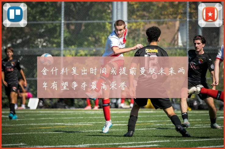 舍什科复出时间或提前曼联未来两年有望争夺最高荣誉