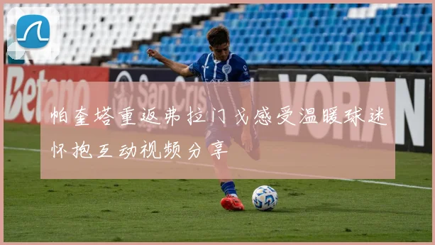 帕奎塔重返弗拉门戈感受温暖球迷怀抱互动视频分享