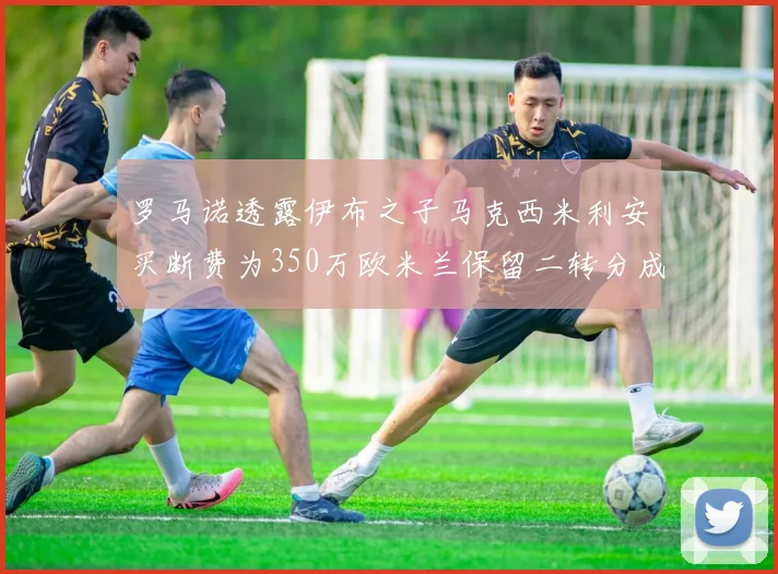 罗马诺透露伊布之子马克西米利安买断费为350万欧米兰保留二转分成