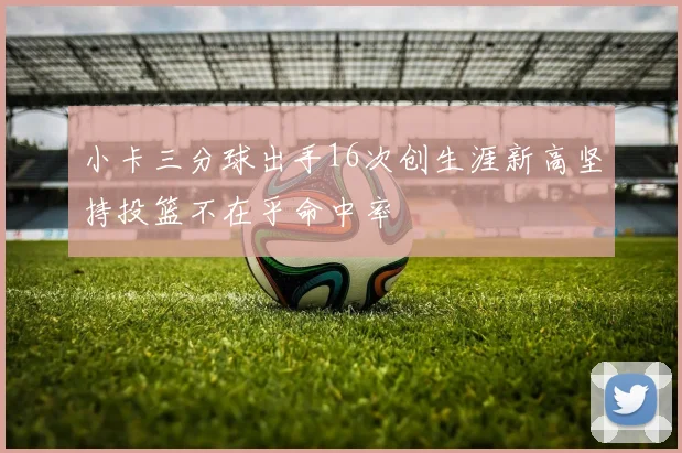 小卡三分球出手16次创生涯新高坚持投篮不在乎命中率
