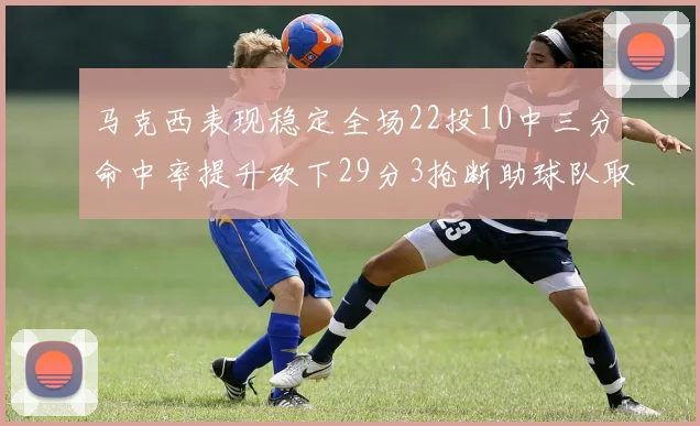 马克西表现稳定全场22投10中三分命中率提升砍下29分3抢断助球队取胜