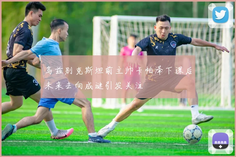 乌兹别克斯坦前主帅卡帕泽下课后未来去向成谜引发关注
