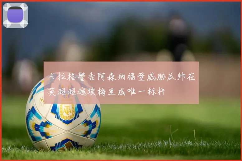 卡拉格警告阿森纳福登威胁瓜帅在英超超越埃梅里成唯一标杆