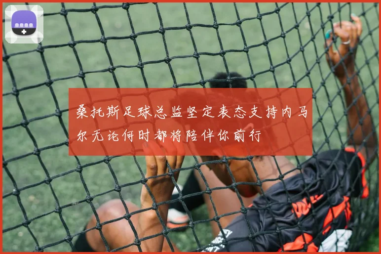 桑托斯足球总监坚定表态支持内马尔无论何时都将陪伴你前行