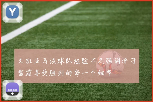 文班亚马谈球队经验不足强调学习雷霆享受胜利的每一个细节