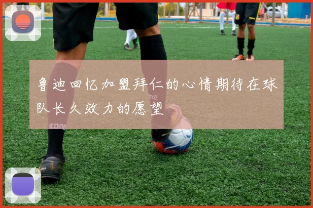 鲁迪回忆加盟拜仁的心情期待在球队长久效力的愿望