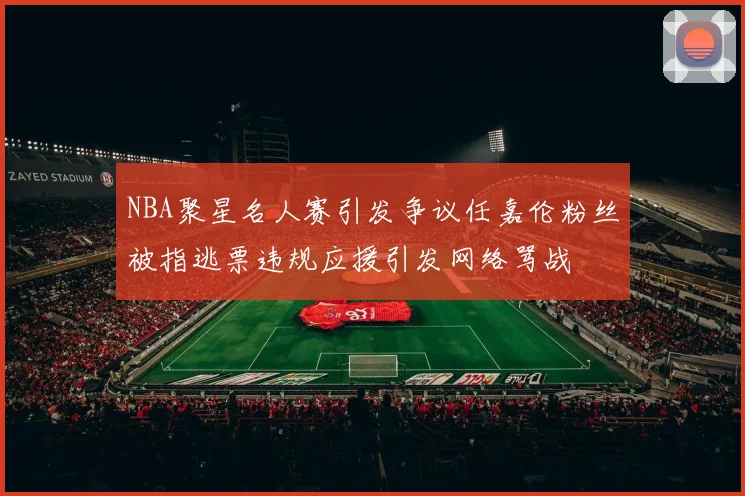 NBA聚星名人赛引发争议任嘉伦粉丝被指逃票违规应援引发网络骂战