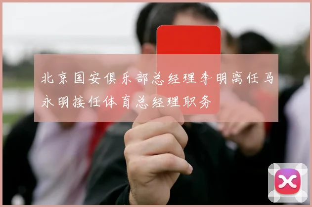 北京国安俱乐部总经理李明离任马永明接任体育总经理职务