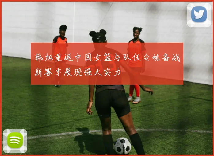 韩旭重返中国女篮与队伍合练备战新赛季展现强大实力