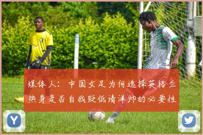 媒体人：中国女足为何选择英格兰热身是否自我贬低请洋帅的必要性何在
