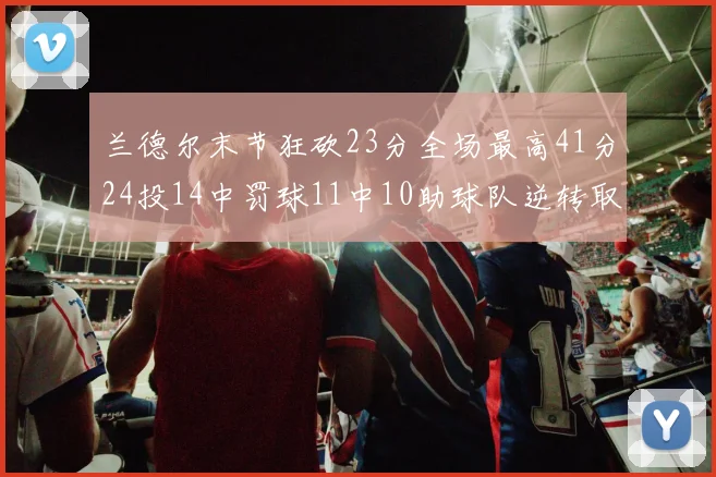 兰德尔末节狂砍23分全场最高41分24投14中罚球11中10助球队逆转取胜