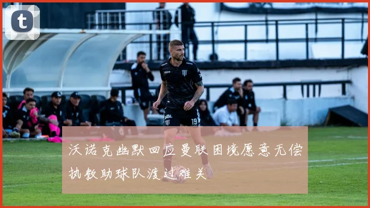 沃诺克幽默回应曼联困境愿意无偿执教助球队渡过难关