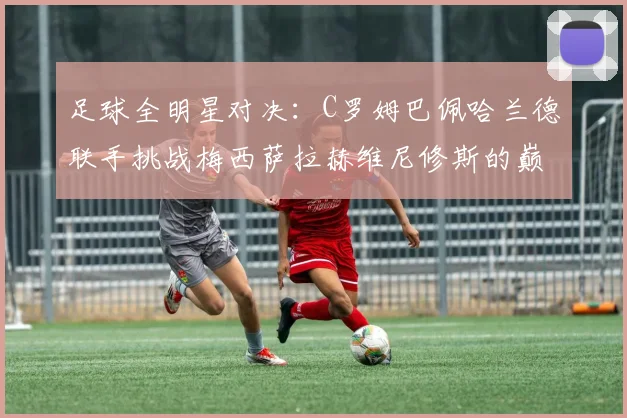 足球全明星对决：C罗姆巴佩哈兰德联手挑战梅西萨拉赫维尼修斯的巅峰之战