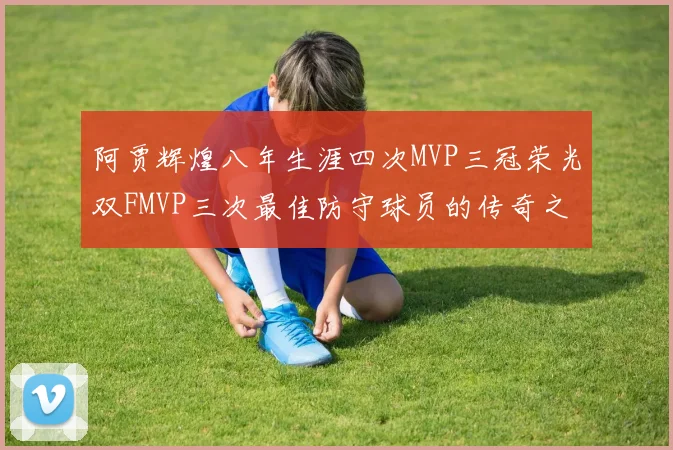 阿贾辉煌八年生涯四次MVP三冠荣光双FMVP三次最佳防守球员的传奇之路