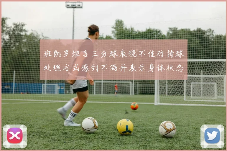 班凯罗坦言三分球表现不佳对持球处理方式感到不满并表示身体状态提升