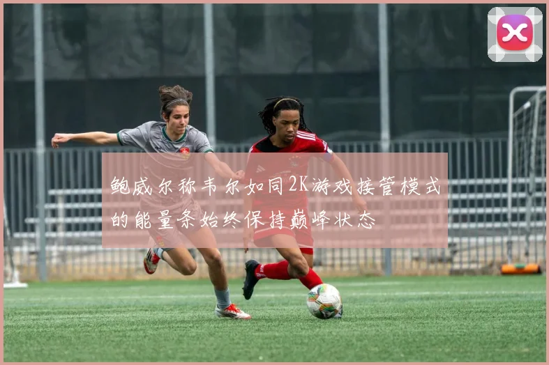 鲍威尔称韦尔如同2K游戏接管模式的能量条始终保持巅峰状态