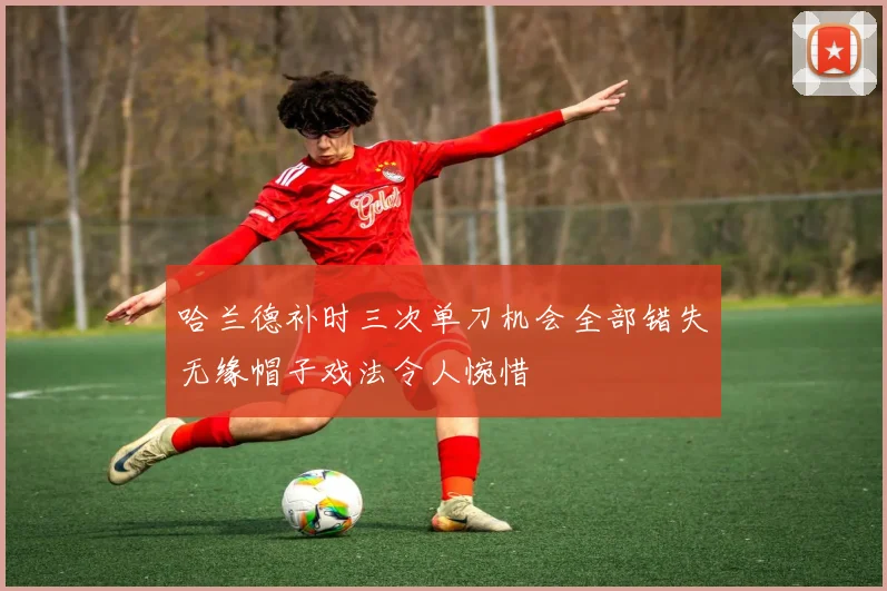 哈兰德补时三次单刀机会全部错失无缘帽子戏法令人惋惜