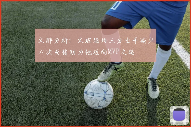 文胖分析：文班场均三分出手减少六次或将助力他迈向MVP之路