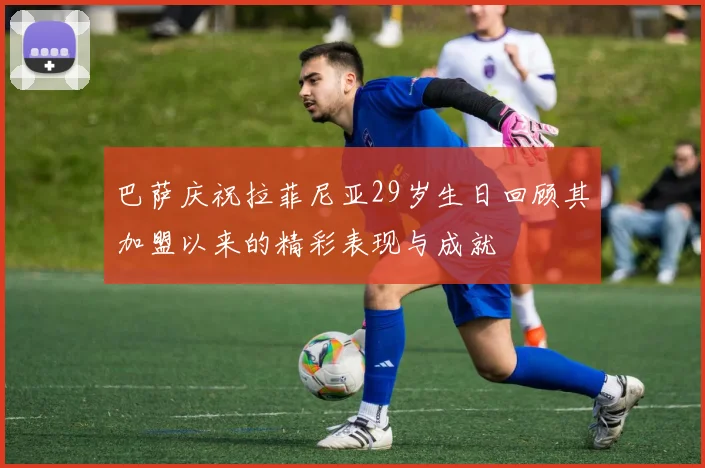 巴萨庆祝拉菲尼亚29岁生日回顾其加盟以来的精彩表现与成就