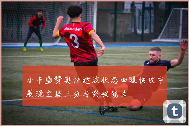 小卡盛赞奥拉迪波状态回暖快攻中展现空接三分与突破能力