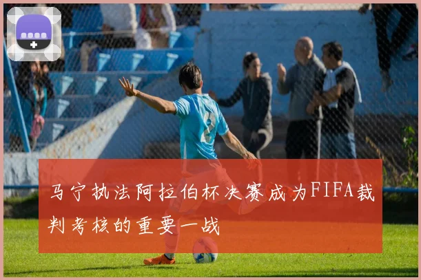 马宁执法阿拉伯杯决赛成为FIFA裁判考核的重要一战