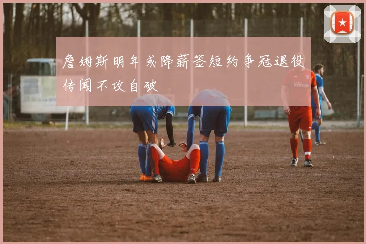 詹姆斯明年或降薪签短约争冠退役传闻不攻自破