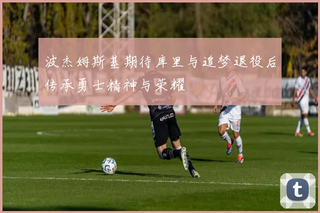 波杰姆斯基期待库里与追梦退役后传承勇士精神与荣耀