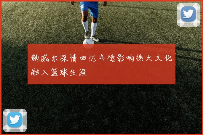 鲍威尔深情回忆韦德影响热火文化融入篮球生涯