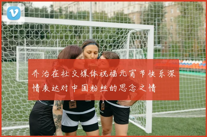 乔治在社交媒体祝福元宵节快乐深情表达对中国粉丝的思念之情