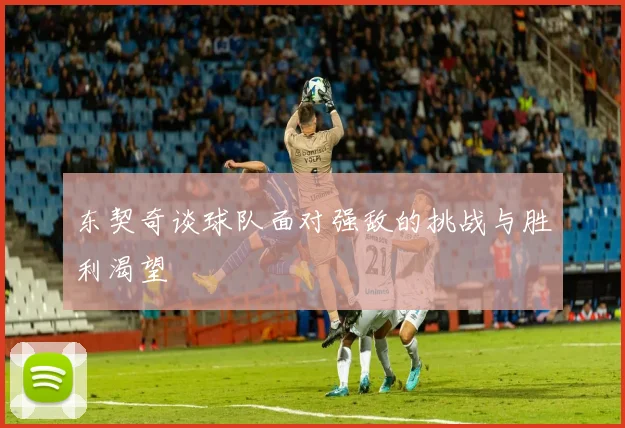 东契奇谈球队面对强敌的挑战与胜利渴望