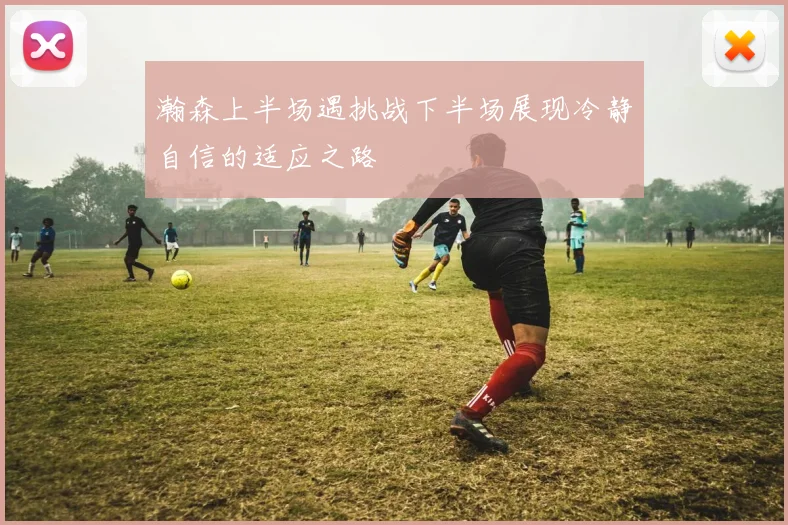 瀚森上半场遇挑战下半场展现冷静自信的适应之路