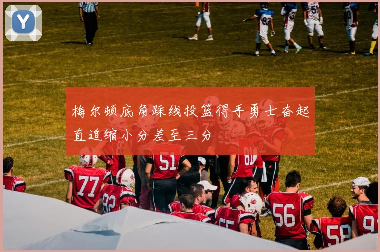 梅尔顿底角踩线投篮得手勇士奋起直追缩小分差至三分
