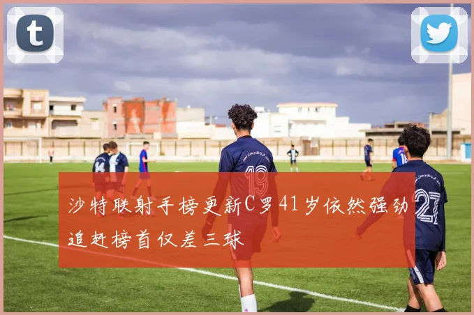 沙特联射手榜更新C罗41岁依然强劲追赶榜首仅差三球