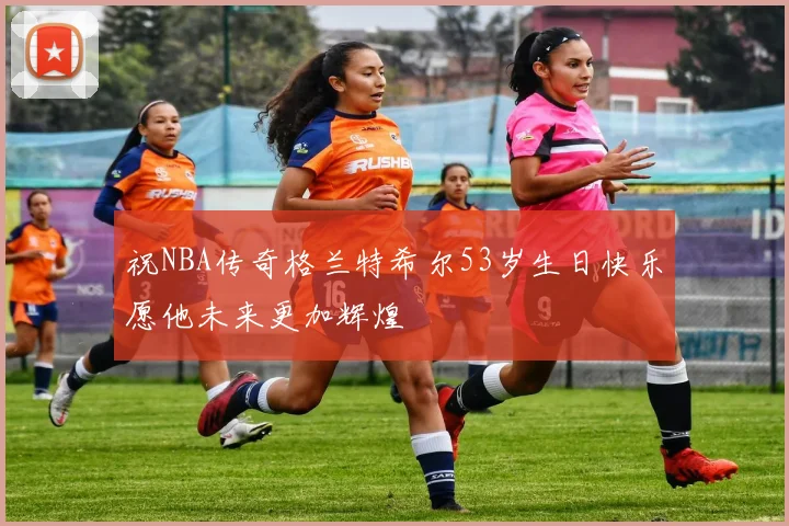 祝NBA传奇格兰特希尔53岁生日快乐愿他未来更加辉煌