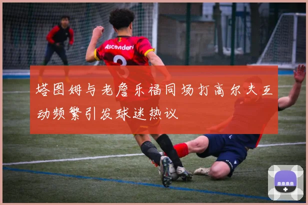 塔图姆与老詹乐福同场打高尔夫互动频繁引发球迷热议