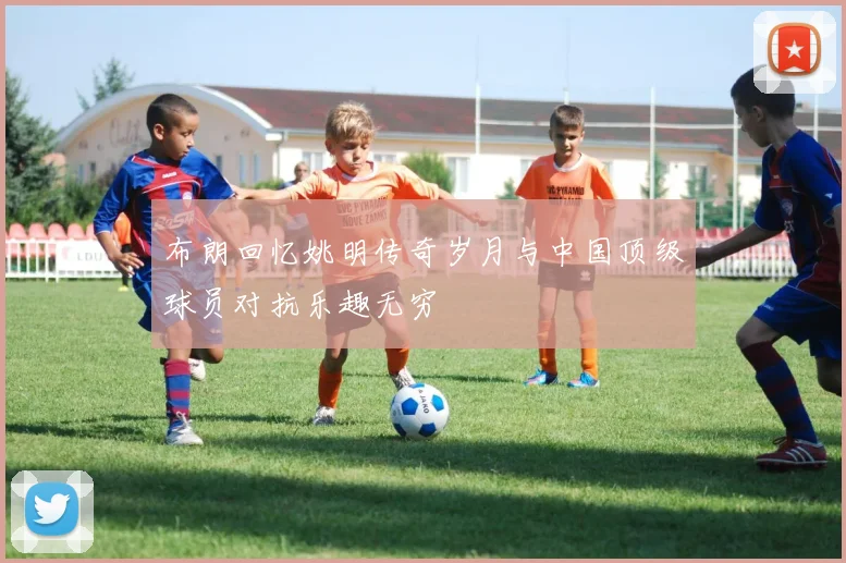 布朗回忆姚明传奇岁月与中国顶级球员对抗乐趣无穷