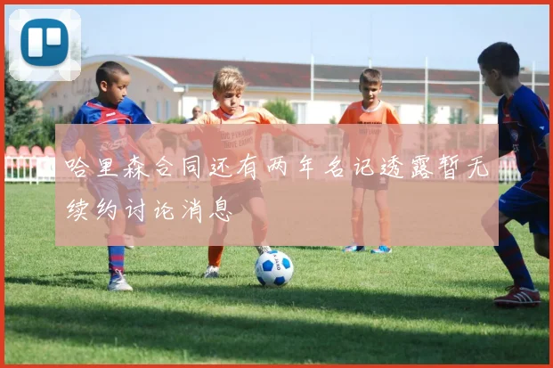 哈里森合同还有两年名记透露暂无续约讨论消息