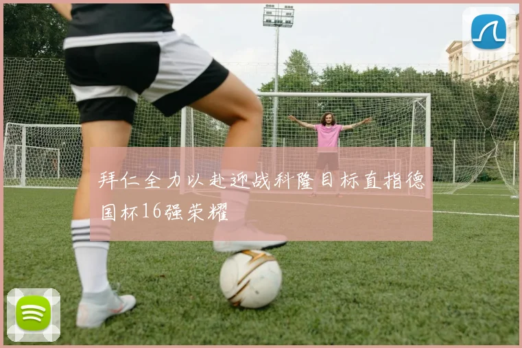 拜仁全力以赴迎战科隆目标直指德国杯16强荣耀