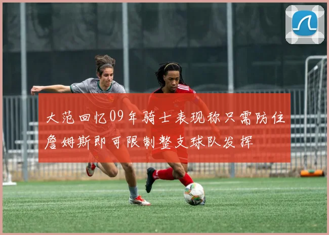 大范回忆09年骑士表现称只需防住詹姆斯即可限制整支球队发挥