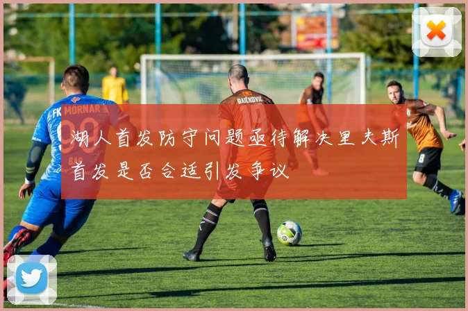 湖人首发防守问题亟待解决里夫斯首发是否合适引发争议